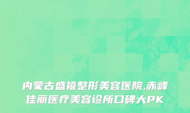 内蒙古盛禧整形美容医院,赤峰佳丽医疗美容诊所口碑大PK