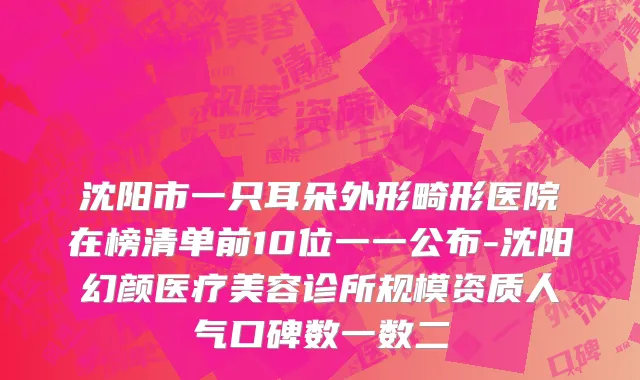 沈阳市一只耳朵外形畸形医院在榜清单前10位一一公布-沈阳幻颜医疗美容诊所规模资质人气口碑数一数二