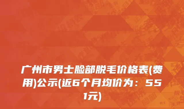 广州市男士脸部脱毛价格表(费用)公示(近6个月均价为：551元)