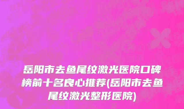 岳阳市去鱼尾纹激光医院口碑榜前十名良心推荐(岳阳市去鱼尾纹激光整形医院)