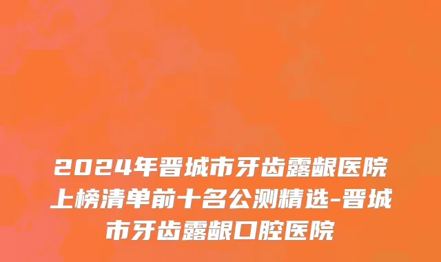 2024年晋城市牙齿露龈医院上榜清单前十名公测精选-晋城市牙齿露龈口腔医院