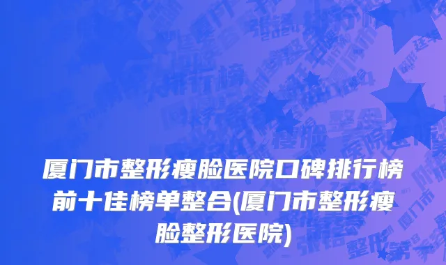 厦门市整形瘦脸医院口碑排行榜前十佳榜单整合(厦门市整形瘦脸整形医院)