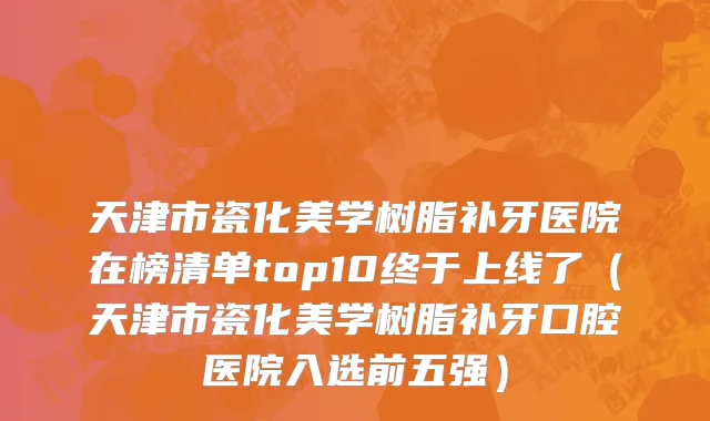 天津市瓷化美学树脂补牙医院在榜清单top10终于上线了（天津市瓷化美学树脂补牙口腔医院入选前五强）