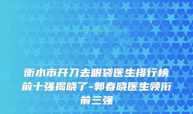 衡水市开刀去眼袋医生排行榜前十强揭晓了-郭春晓医生领衔前三强