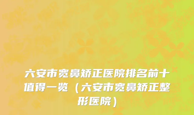六安市宽鼻矫正医院排名前十值得一览（六安市宽鼻矫正整形医院）