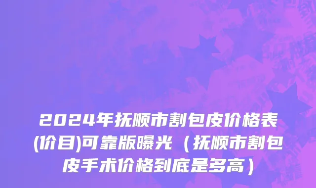 2024年抚顺市割包皮价格表(价目)可靠版曝光（抚顺市割包皮手术价格到底是多高）