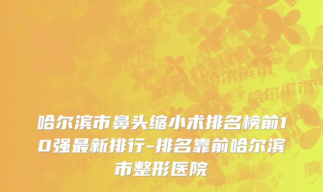 哈尔滨市鼻头缩小术排名榜前10强最新排行-排名靠前哈尔滨市整形医院