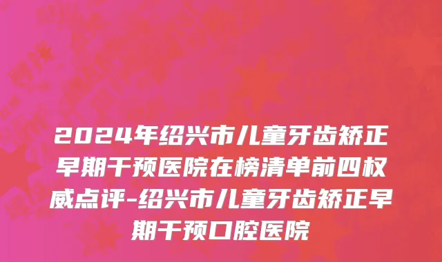 2024年绍兴市儿童牙齿矫正早期干预医院在榜清单前四权威点评-绍兴市儿童牙齿矫正早期干预口腔医院