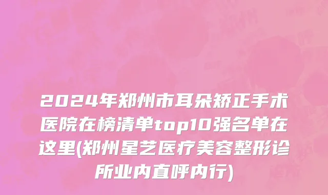 2024年郑州市耳朵矫正手术医院在榜清单top10强名单在这里(郑州星艺医疗美容整形诊所业内直呼内行)