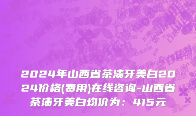 2024年山西省茶渍牙美白2024价格(费用)在线咨询-山西省茶渍牙美白均价为：415元