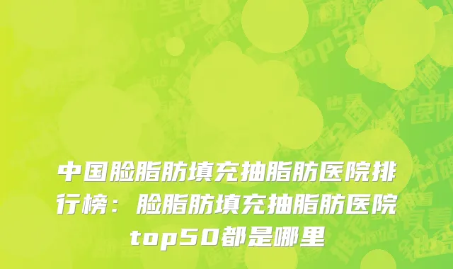 中国脸脂肪填充抽脂肪医院排行榜：脸脂肪填充抽脂肪医院top50都是哪里