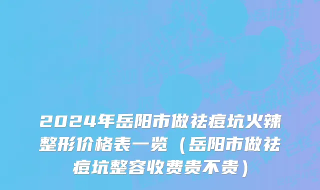 2024年岳阳市做祛痘坑火辣整形价格表一览（岳阳市做祛痘坑整容收费贵不贵）