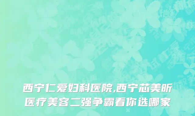 西宁仁爱妇科医院,西宁芯美昕医疗美容二强争霸看你选哪家