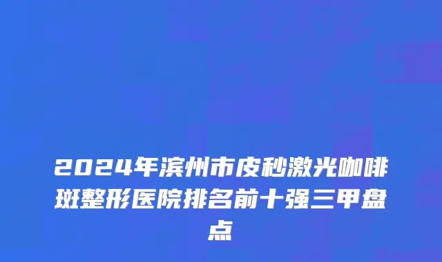 2024年滨州市皮秒激光咖啡斑整形医院排名前十强三甲盘点