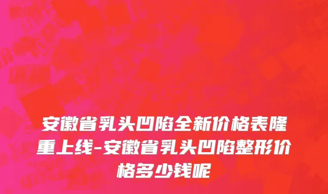 安徽省乳头凹陷全新价格表隆重上线-安徽省乳头凹陷整形价格多少钱呢