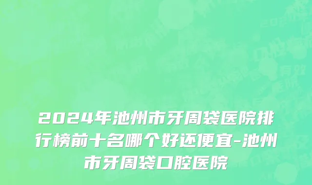 2024年池州市牙周袋医院排行榜前十名哪个好还便宜-池州市牙周袋口腔医院