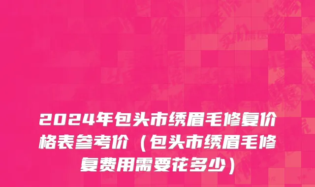 2024年包头市绣眉毛修复价格表参考价（包头市绣眉毛修复费用需要花多少）