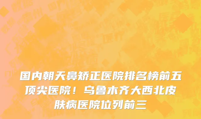 国内朝天鼻矫正医院排名榜前五顶尖医院!乌鲁木齐大西北皮肤病医院位列前三