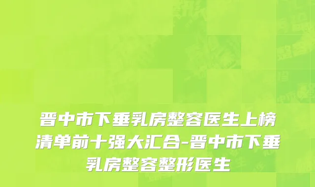 晋中市下垂乳房整容医生上榜清单前十强大汇合-晋中市下垂乳房整容整形医生
