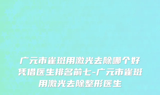 广元市雀斑用激光去除哪个好凭借医生排名前七-广元市雀斑用激光去除整形医生