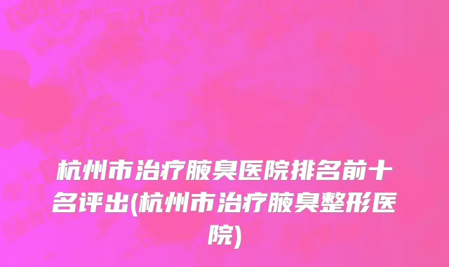 杭州市治疗腋臭医院排名前十名评出(杭州市治疗腋臭整形医院)