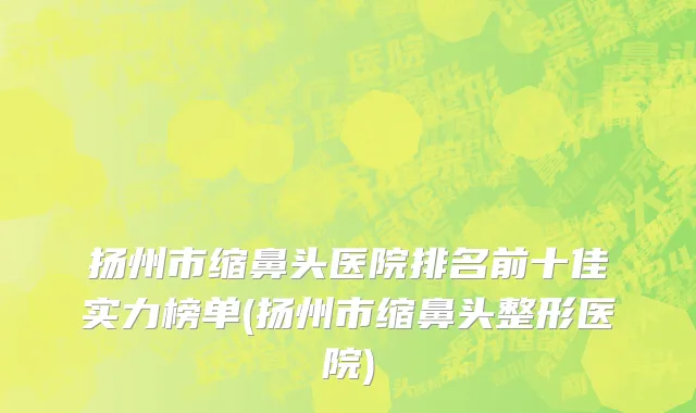 扬州市缩鼻头医院排名前十佳实力榜单(扬州市缩鼻头整形医院)