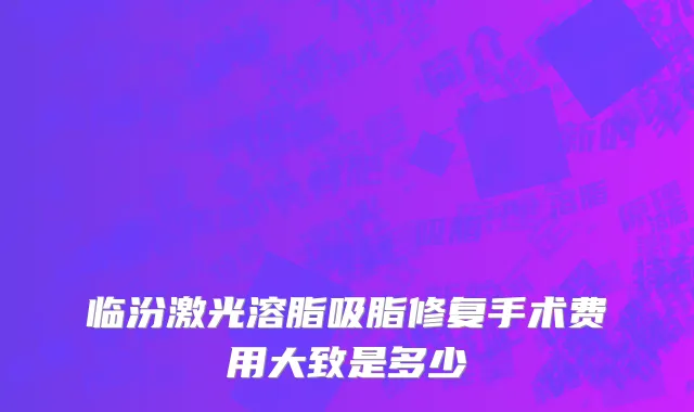 临汾激光溶脂吸脂修复手术费用大致是多少