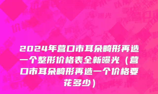 2024年营口市耳朵畸形再造一个整形价格表全新曝光（营口市耳朵畸形再造一个价格要花多少）