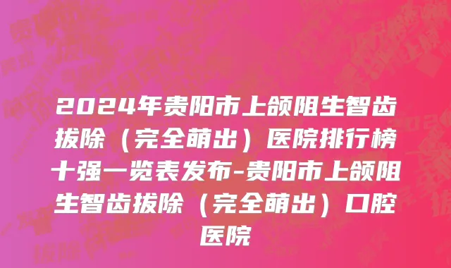 2024年贵阳市上颌阻生智齿拔除（完全萌出）医院排行榜十强一览表发布-贵阳市上颌阻生智齿拔除（完全萌出）口腔医院