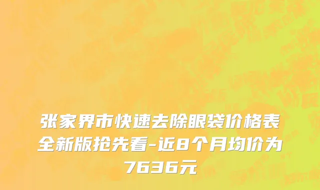 张家界市快速去除眼袋价格表全新版抢先看-近8个月均价为7636元