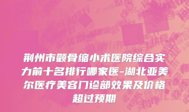 荆州市颧骨缩小术医院综合实力前十名排行哪家医-湖北亚美尔医疗美容门诊部效果及价格超过预期
