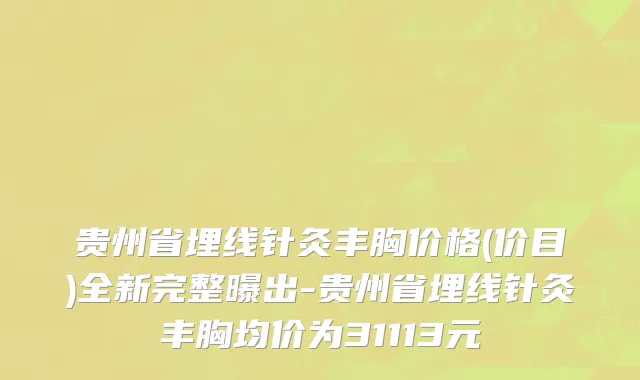 贵州省埋线针灸丰胸价格(价目)全新完整曝出-贵州省埋线针灸丰胸均价为31113元