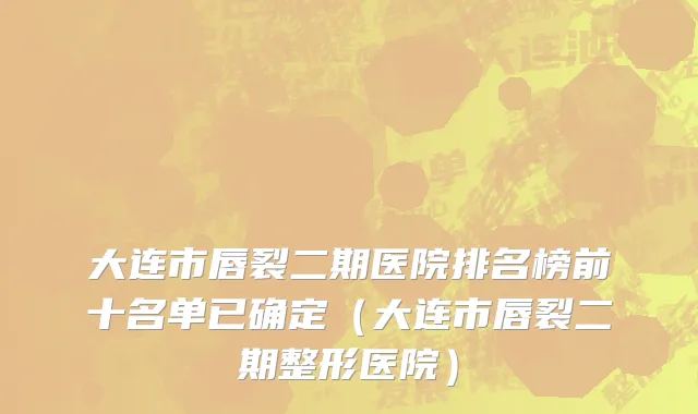 大连市唇裂二期医院排名榜前十名单已确定（大连市唇裂二期整形医院）