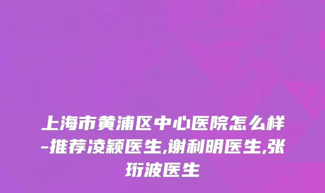 上海市黄浦区中心医院怎么样-推荐凌颖医生,谢利明医生,张珩波医生