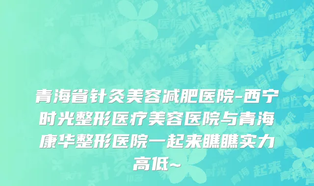 青海省针灸美容减肥医院-西宁时光整形医疗美容医院与青海康华整形医院一起来瞧瞧实力高低~
