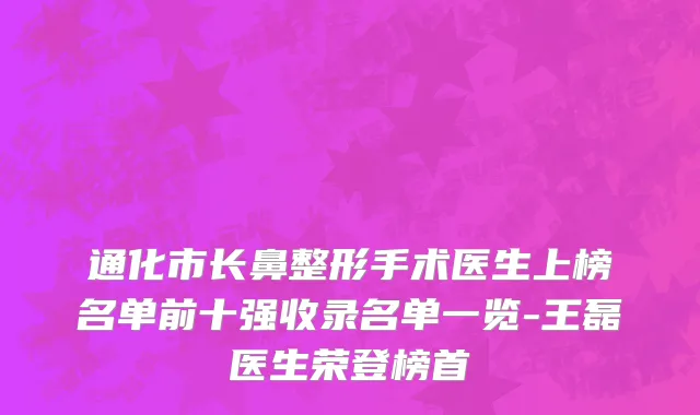 通化市长鼻整形手术医生上榜名单前十强收录名单一览-王磊医生荣登榜首