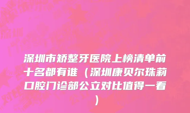 深圳市矫整牙医院上榜清单前十名都有谁（深圳康贝尔珠莉口腔门诊部公立对比值得一看）