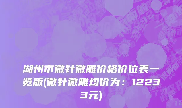 湖州市微针微雕价格价位表一览版(微针微雕均价为：12233元)