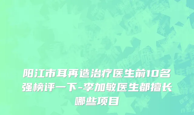 阳江市耳再造治疗医生前10名强榜评一下-李加敏医生都擅长哪些项目