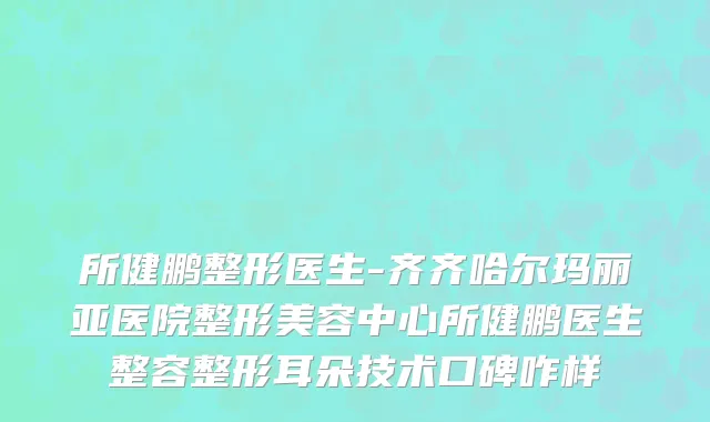 所健鹏整形医生-齐齐哈尔玛丽亚医院整形美容中心所健鹏医生整容整形耳朵技术口碑咋样