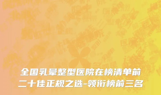 全国乳晕整型医院在榜清单前二十佳正规之选-领衔榜前三名