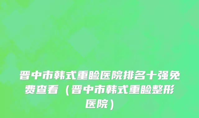 晋中市韩式重睑医院排名十强免费查看（晋中市韩式重睑整形医院）
