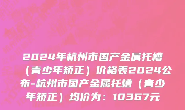 2024年杭州市国产金属托槽（青少年矫正）价格表2024公布-杭州市国产金属托槽（青少年矫正）均价为：10367元