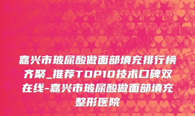 嘉兴市玻尿酸做面部填充排行榜齐聚_推荐TOP10技术口碑双在线-嘉兴市玻尿酸做面部填充整形医院