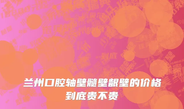 兰州口腔轴壁髓壁龈壁的价格到底贵不贵