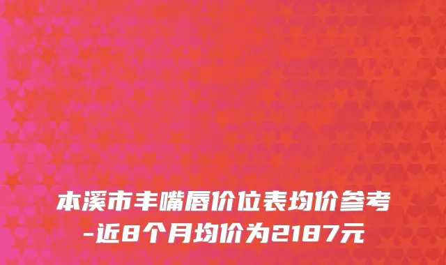 本溪市丰嘴唇价位表均价参考-近8个月均价为2187元