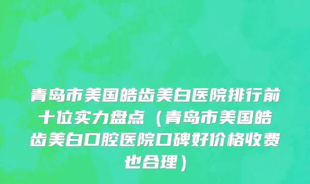 青岛市美国皓齿美白医院排行前十位实力盘点（青岛市美国皓齿美白口腔医院口碑好价格收费也合理）