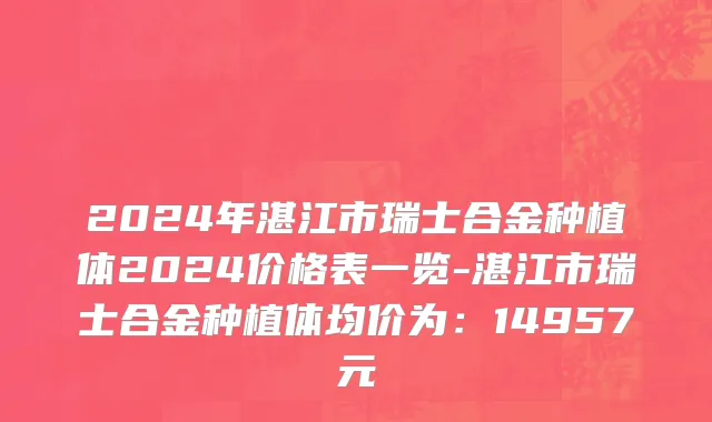 2024年湛江市瑞士合金种植体2024价格表一览-湛江市瑞士合金种植体均价为：14957元