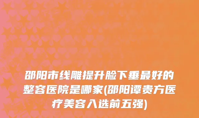 邵阳市线雕提升脸下垂最好的整容医院是哪家(邵阳谭贵方医疗美容入选前五强)