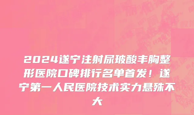 2024遂宁注射尿玻酸丰胸整形医院口碑排行名单首发!遂宁第一人民医院技术实力悬殊不大